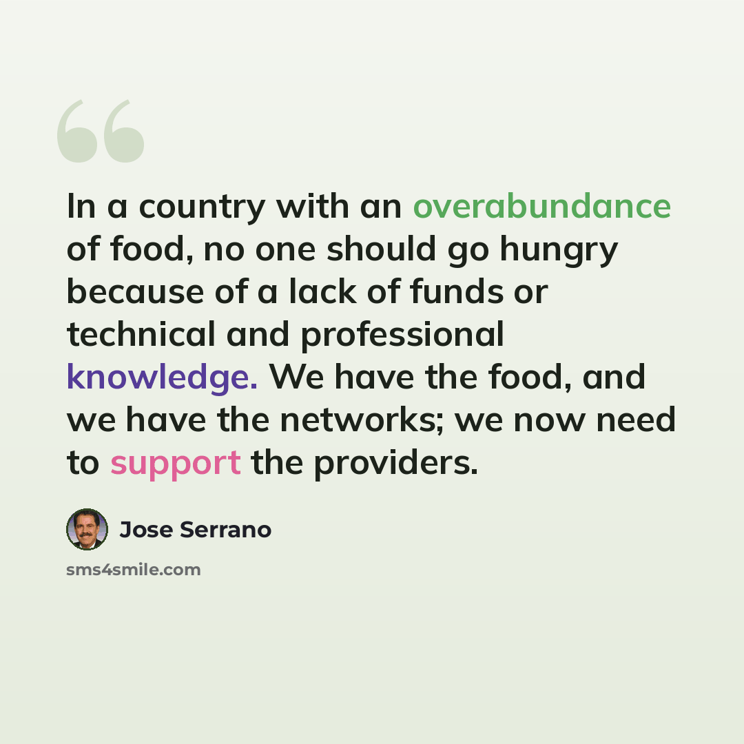 “In a country with an overabundance of food, no one should go hungry because of a lack of funds or technical and professional knowledge. We have the food, and we have the networks; we now need to support the providers.” quote by Jose Serrano