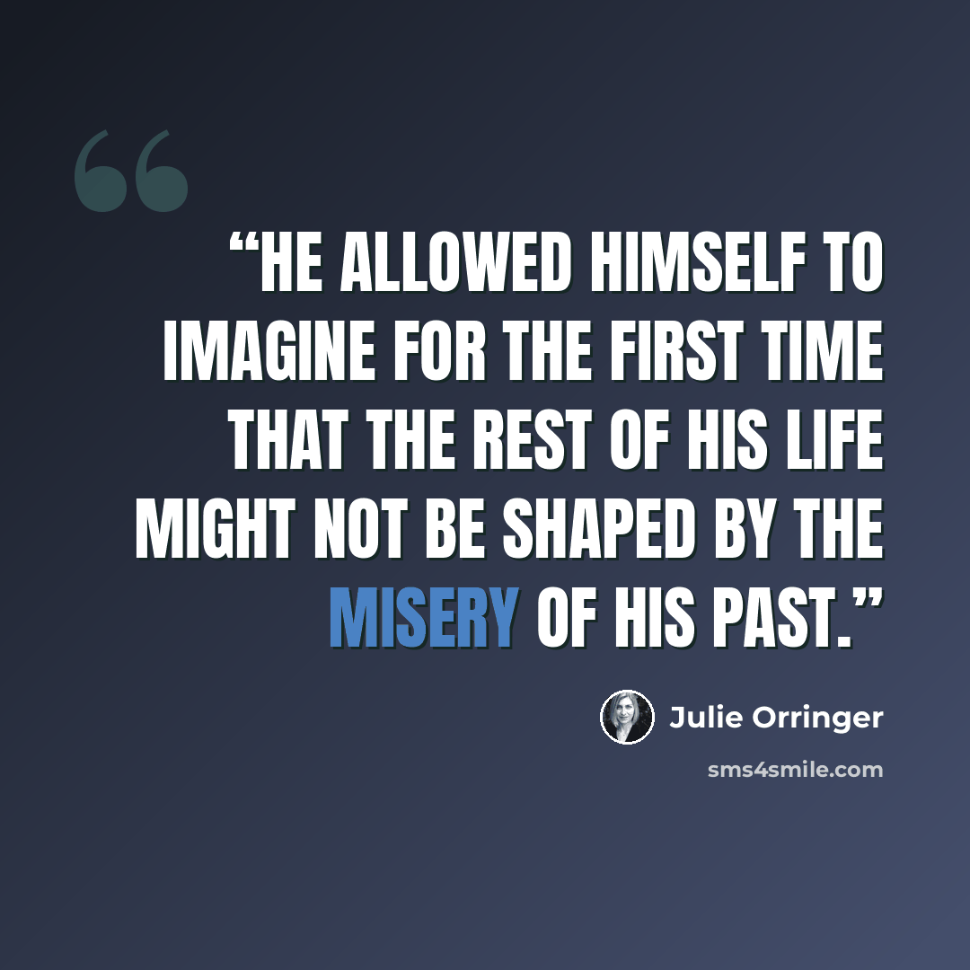 “He allowed himself to imagine for the first time that the rest of his life might not be shaped by the misery of his past.” quote by Julie Orringer