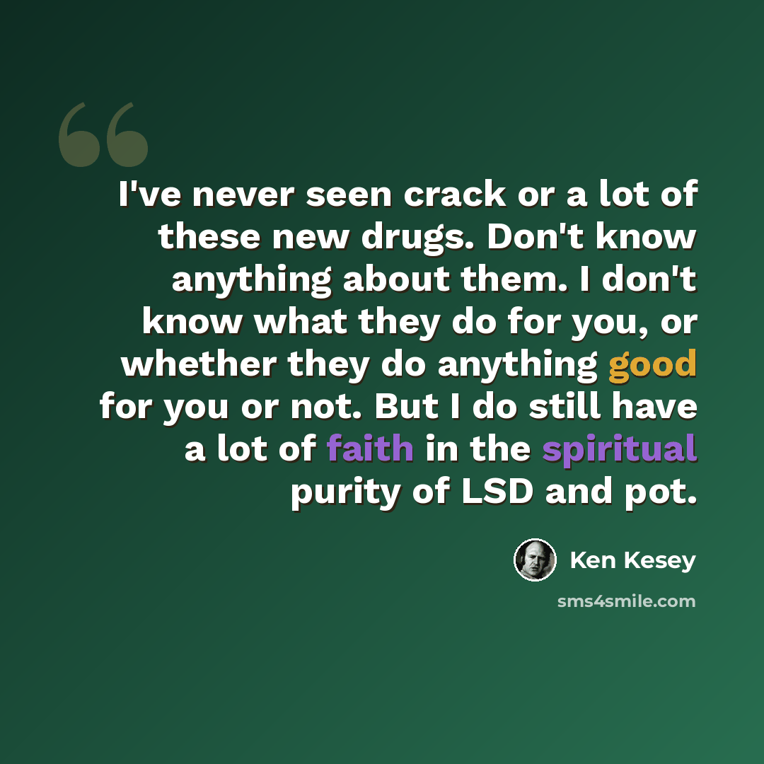 “I've never seen crack or a lot of these new drugs. Don't know anything about them. I don't know what they do for you, or whether they do anything good for you or not. But I do still have a lot of faith in the spiritual purity of LSD and pot.” quote by Ken Kesey