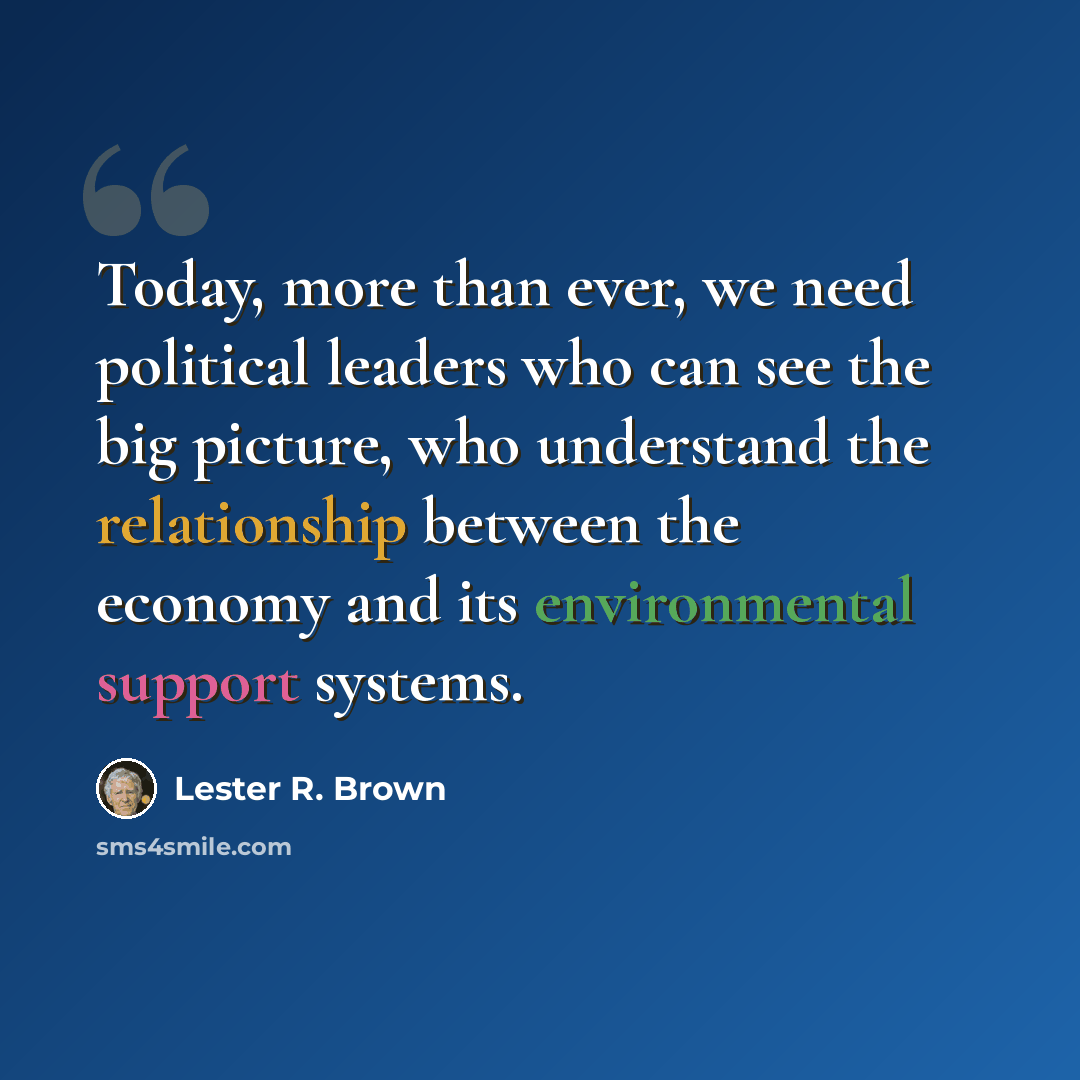 “Today, more than ever, we need political leaders who can see the big picture, who understand the relationship between the economy and its environmental support systems.” quote by Lester R. Brown