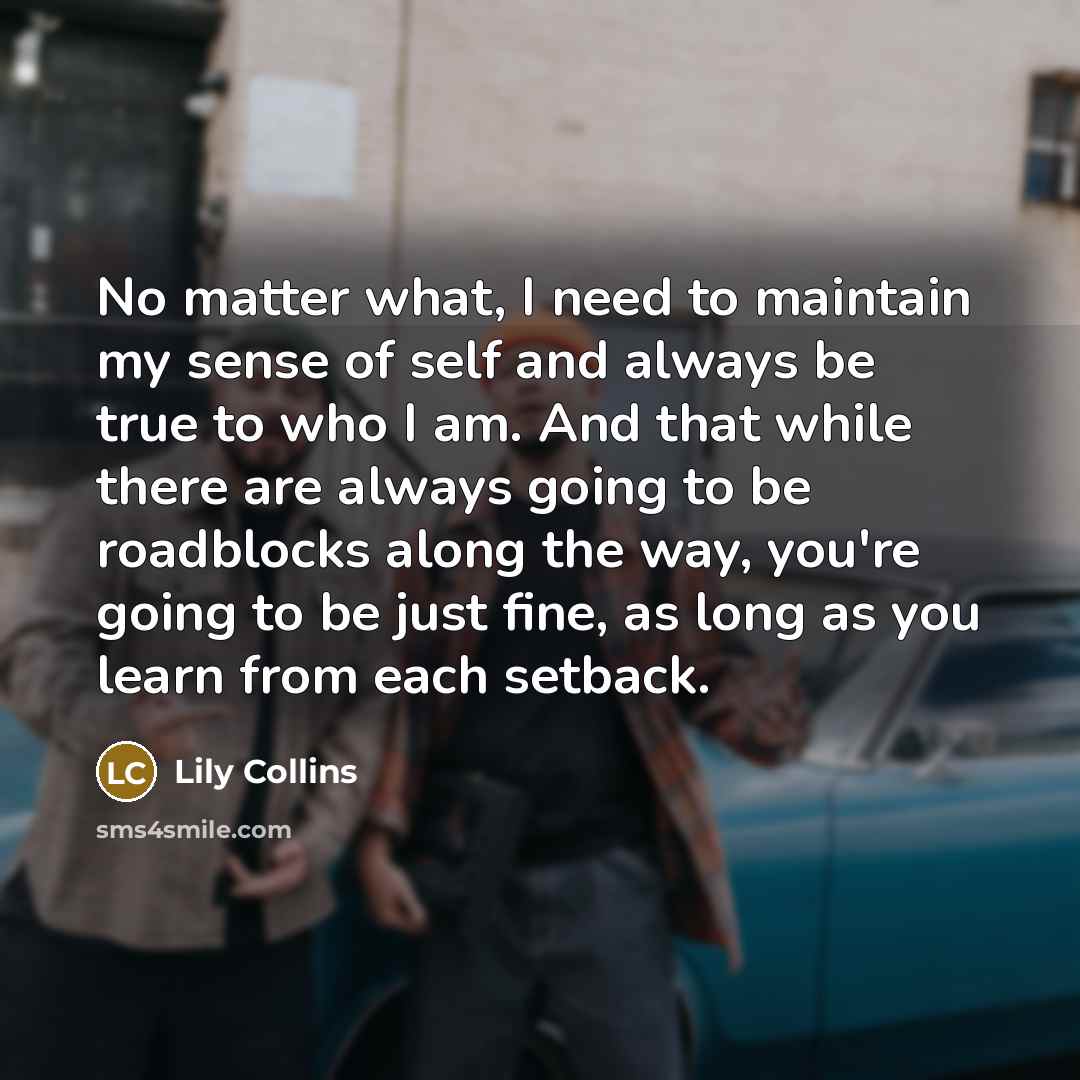 “No matter what, I need to maintain my sense of self and always be true to who I am. And that while there are always going to be roadblocks along the way, you're going to be just fine, as long as you learn from each setback.” quote by Lily Collins