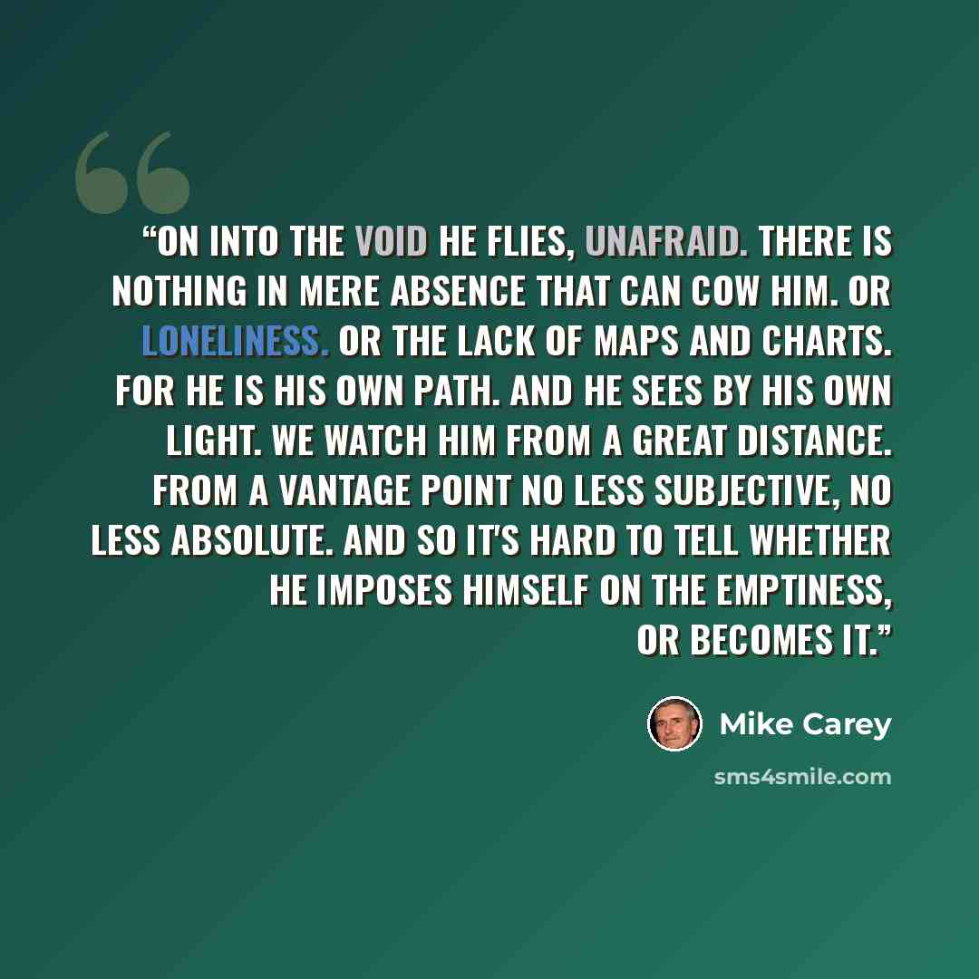 “On into the void he flies, unafraid. There is nothing in mere absence that can cow him. Or loneliness. Or the lack of maps and charts. For he is his own path. And he sees by his own light. We watch him from a great distance. From a vantage point no less subjective, no less absolute. And so it's…” quote by Mike Carey