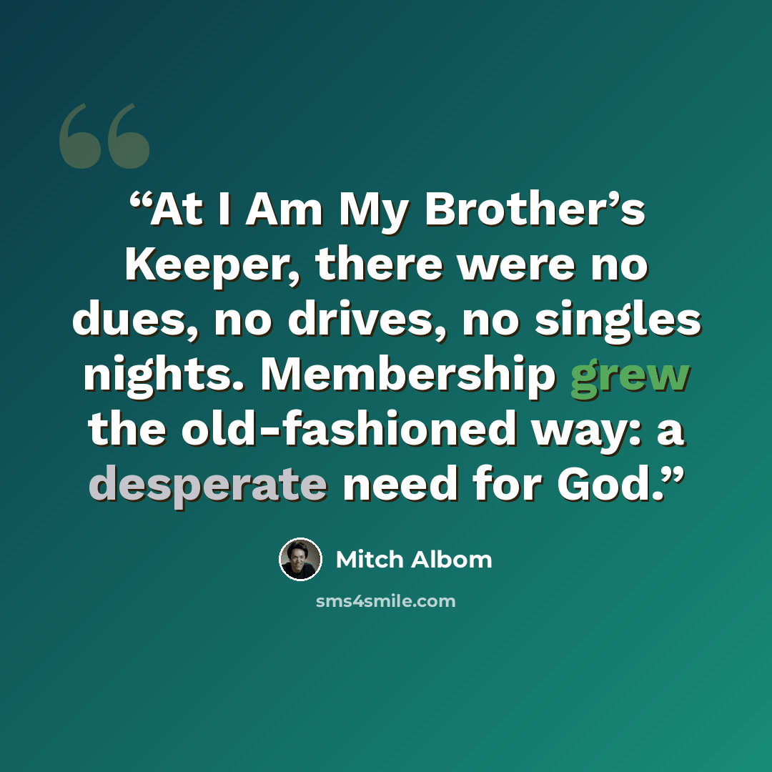 “At I Am My Brother’s Keeper, there were no dues, no drives, no singles nights. Membership grew the old-fashioned way: a desperate need for God.” quote by Mitch Albom