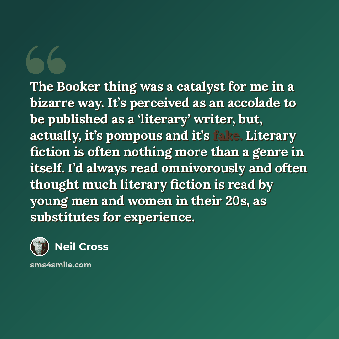 “The Booker thing was a catalyst for me in a bizarre way. It’s perceived as an accolade to be published as a ‘literary’ writer, but, actually, it’s pompous and it’s fake. Literary fiction is often nothing more than a genre in itself. I’d always read omnivorously and often thought much literary…” quote by Neil Cross