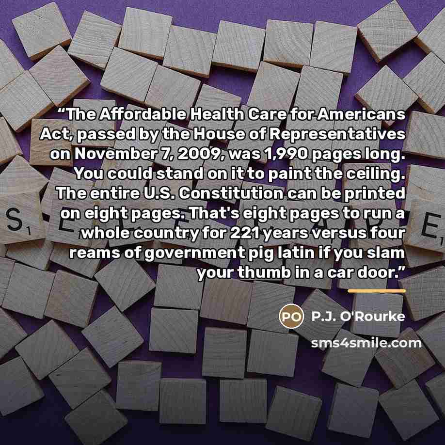 “The Affordable Health Care for Americans Act, passed by the House of Representatives on November 7, 2009, was 1,990 pages long. You could stand on it to paint the ceiling. The entire U.S. Constitution can be printed on eight pages. That's eight pages to run a whole country for 221 years versus…” quote by P.J. O'Rourke