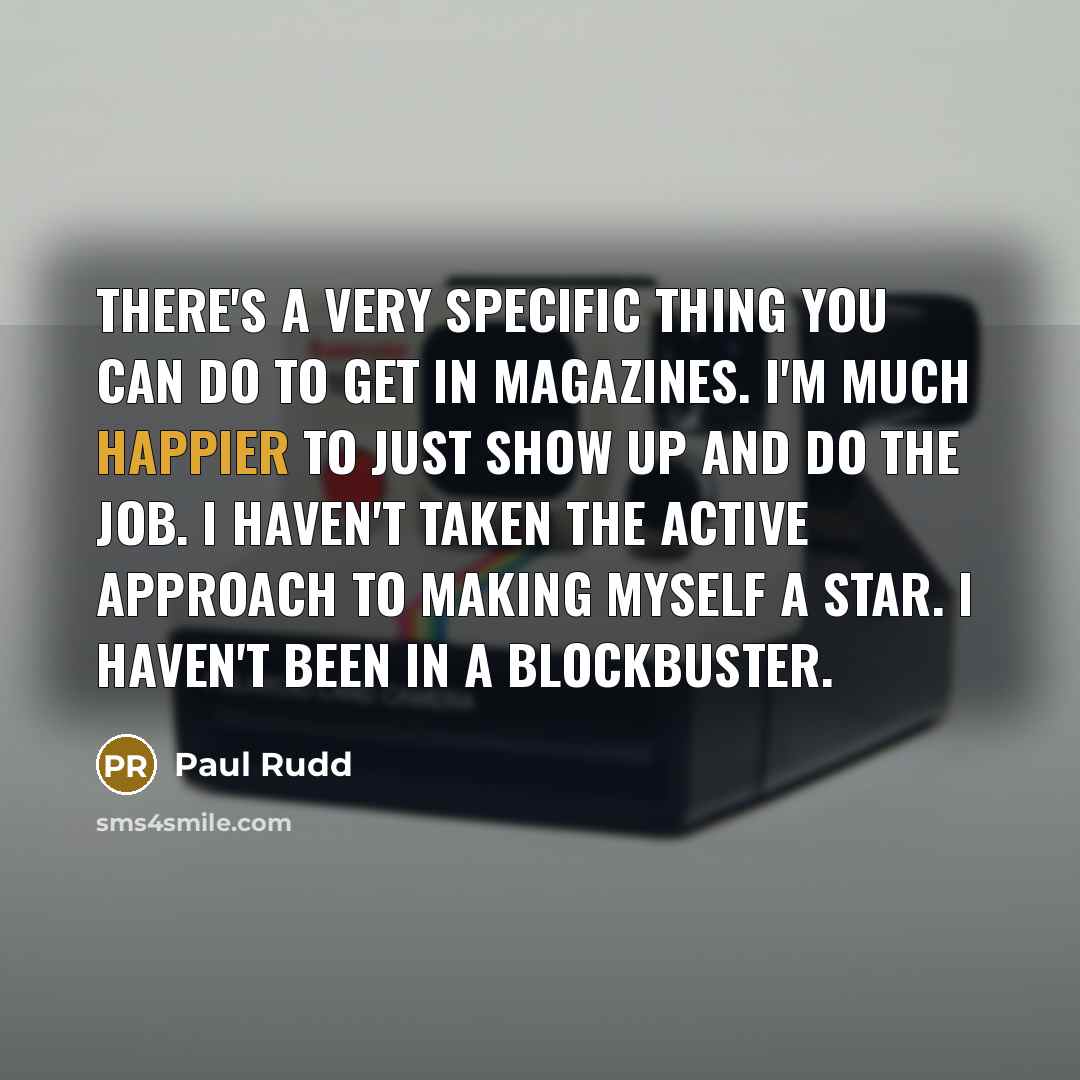 “There's a very specific thing you can do to get in magazines. I'm much happier to just show up and do the job. I haven't taken the active approach to making myself a star. I haven't been in a blockbuster.” quote by Paul Rudd