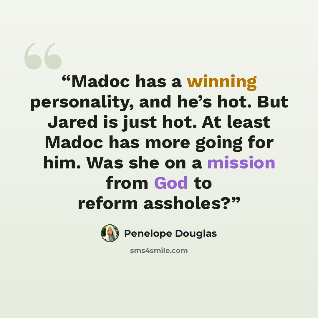 “Madoc has a winning personality, and he’s hot. But Jared is just hot. At least Madoc has more going for him. Was she on a mission from God to reform assholes?” quote by Penelope Douglas
