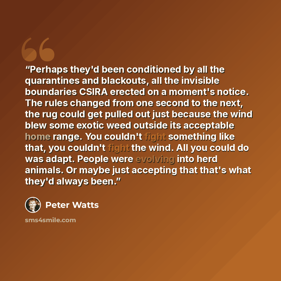 “Perhaps they'd been conditioned by all the quarantines and blackouts, all the invisible boundaries CSIRA erected on a moment's notice. The rules changed from one second to the next, the rug could get pulled out just because the wind blew some exotic weed outside its acceptable home range. You…” quote by Peter Watts