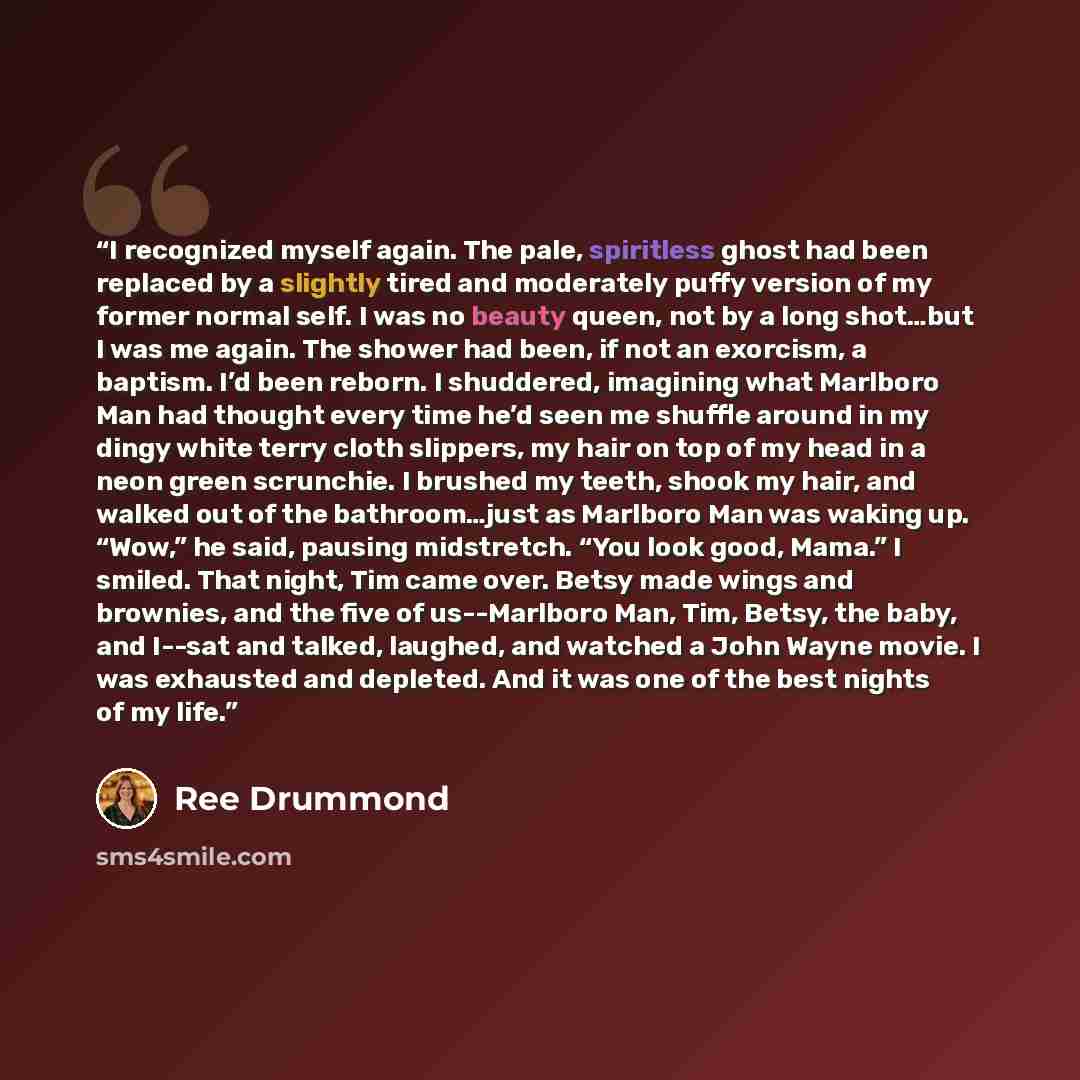 “I recognized myself again. The pale, spiritless ghost had been replaced by a slightly tired and moderately puffy version of my former normal self. I was no beauty queen, not by a long shot…but I was me again. The shower had been, if not an exorcism, a baptism. I’d been reborn. I shuddered…” quote by Ree Drummond