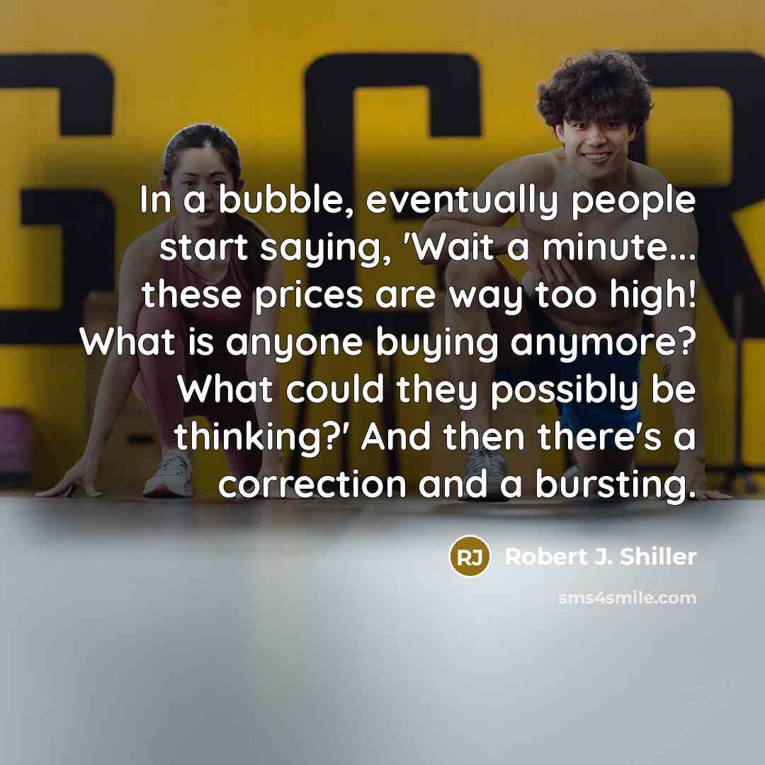 “In a bubble, eventually people start saying, 'Wait a minute... these prices are way too high! What is anyone buying anymore? What could they possibly be thinking?' And then there's a correction and a bursting.” quote by Robert J. Shiller