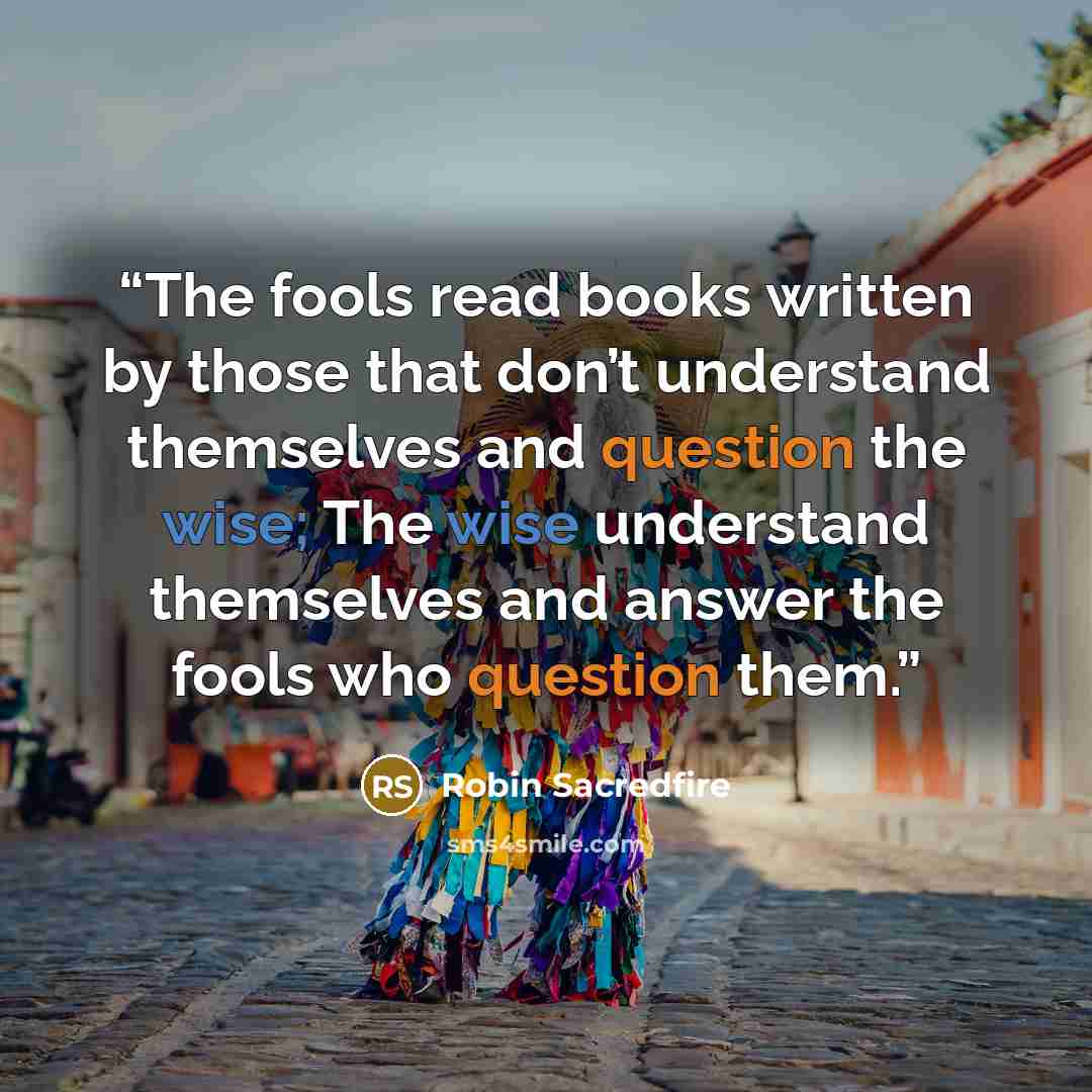 “The fools read books written by those that don’t understand themselves and question the wise; The wise understand themselves and answer the fools who question them.” quote by Robin Sacredfire