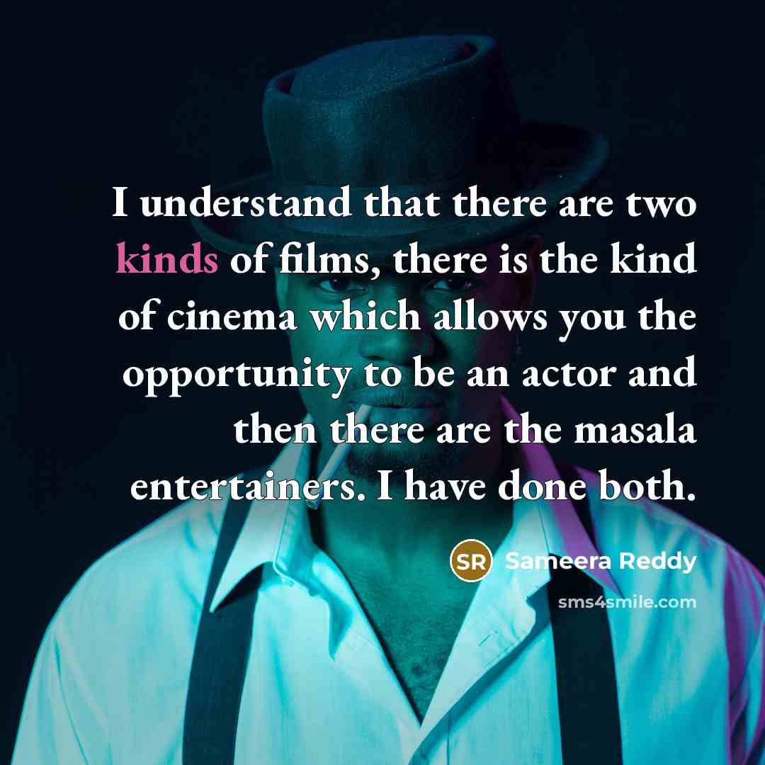 “I understand that there are two kinds of films, there is the kind of cinema which allows you the opportunity to be an actor and then there are the masala entertainers. I have done both.” quote by Sameera Reddy