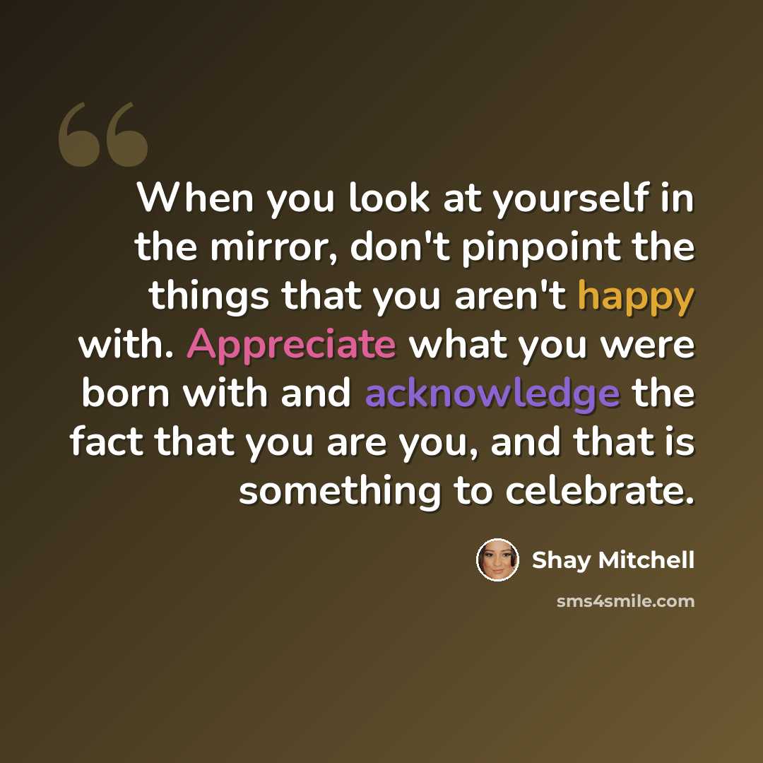 “When you look at yourself in the mirror, don't pinpoint the things that you aren't happy with. Appreciate what you were born with and acknowledge the fact that you are you, and that is something to celebrate.” quote by Shay Mitchell