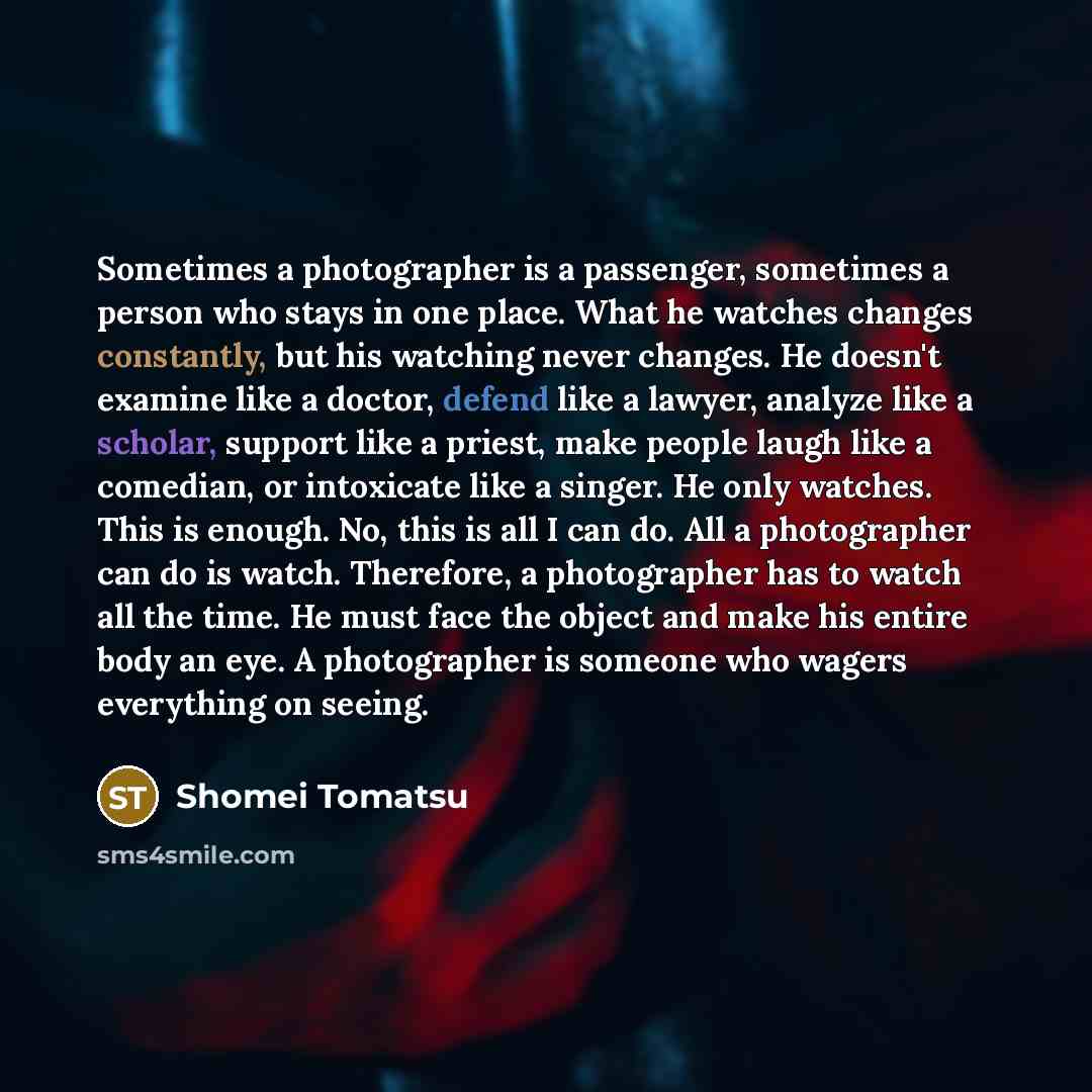 “Sometimes a photographer is a passenger, sometimes a person who stays in one place. What he watches changes constantly, but his watching never changes. He doesn't examine like a doctor, defend like a lawyer, analyze like a scholar, support like a priest, make people laugh like a comedian, or…” quote by Shomei Tomatsu