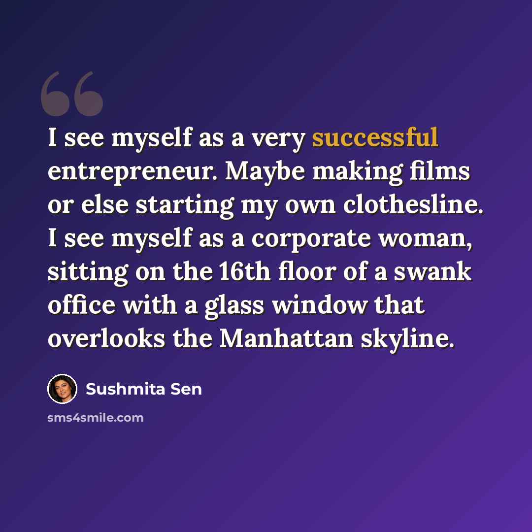 “I see myself as a very successful entrepreneur. Maybe making films or else starting my own clothesline. I see myself as a corporate woman, sitting on the 16th floor of a swank office with a glass window that overlooks the Manhattan skyline.” quote by Sushmita Sen