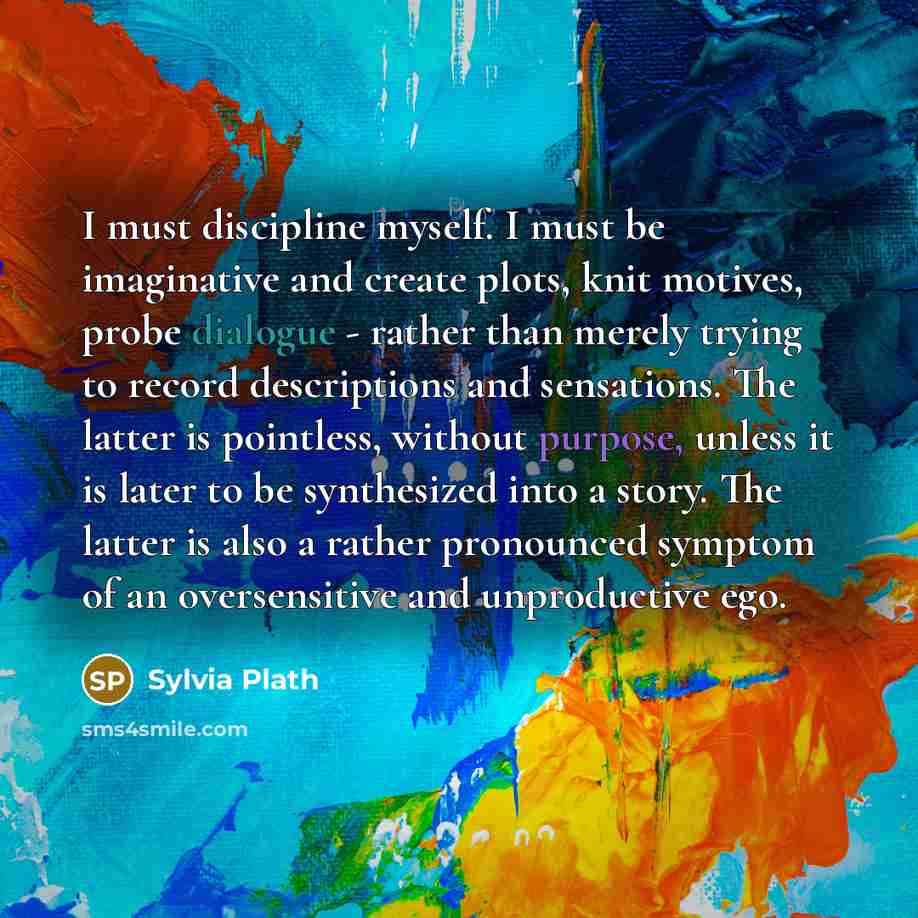 “I must discipline myself. I must be imaginative and create plots, knit motives, probe dialogue - rather than merely trying to record descriptions and sensations. The latter is pointless, without purpose, unless it is later to be synthesized into a story. The latter is also a rather pronounced…” quote by Sylvia Plath