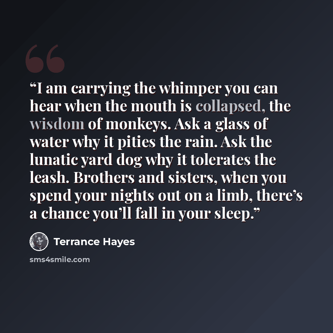 “I am carrying the whimper you can hear when the mouth is collapsed, the wisdom of monkeys. Ask a glass of water why it pities the rain. Ask the lunatic yard dog why it tolerates the leash. Brothers and sisters, when you spend your nights out on a limb, there’s a chance you’ll fall in your sleep.” quote by Terrance Hayes