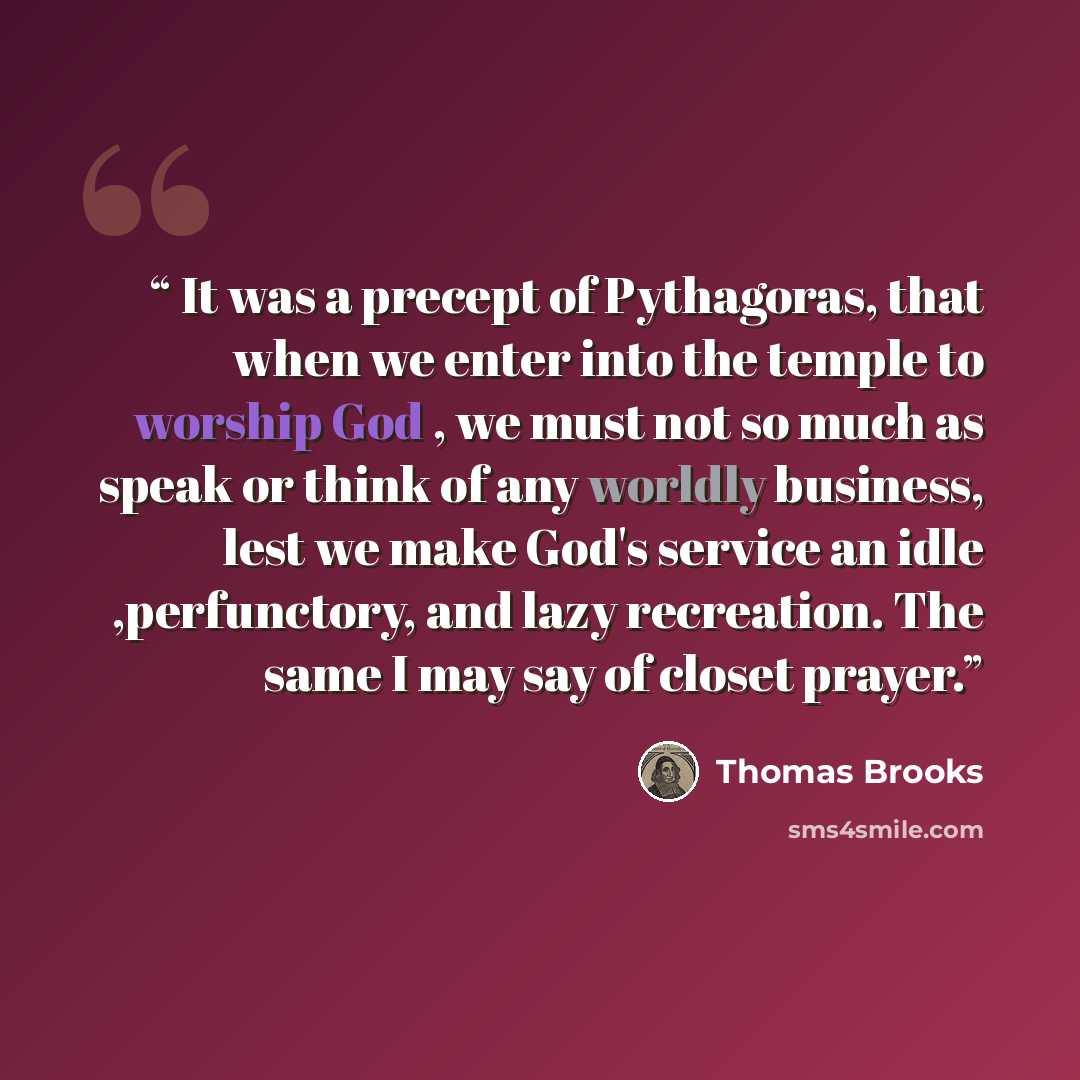 “It was a precept of Pythagoras, that when we enter into the temple to worship God , we must not so much as speak or think of any worldly business, lest we make God's service an idle ,perfunctory, and lazy recreation. The same I may say of closet prayer.” quote by Thomas Brooks