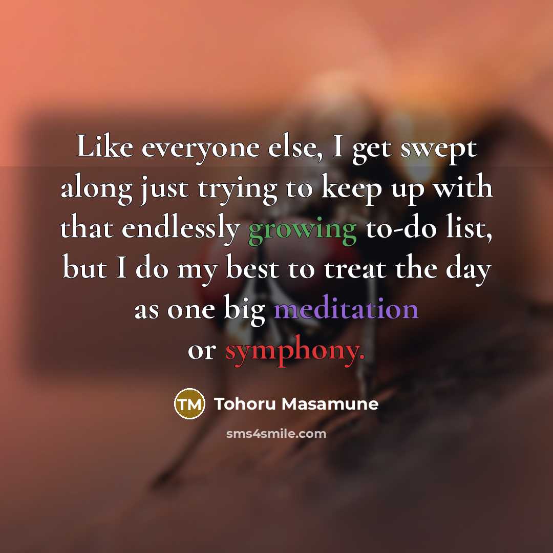 “Like everyone else, I get swept along just trying to keep up with that endlessly growing to-do list, but I do my best to treat the day as one big meditation or symphony.” quote by Tohoru Masamune