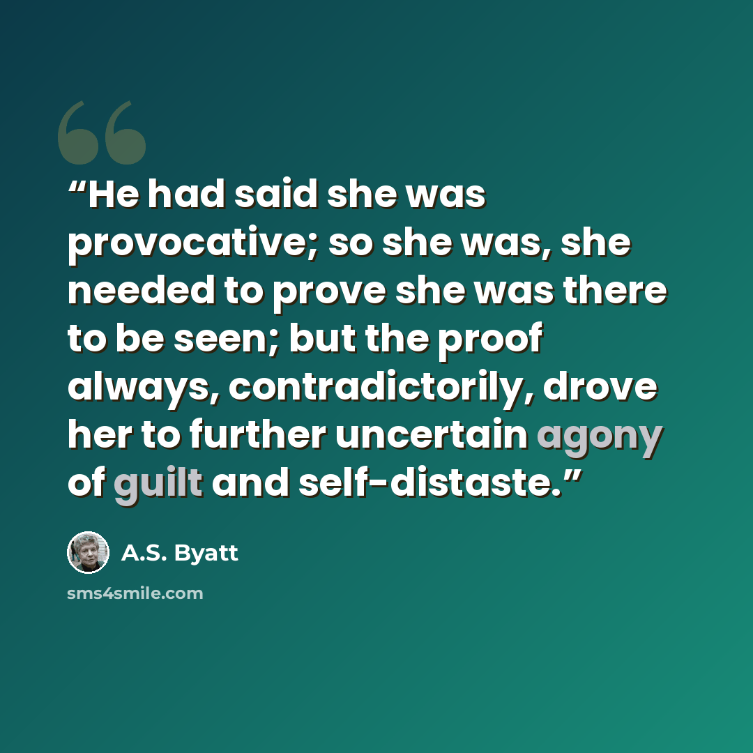 “He had said she was provocative; so she was, she needed to prove she was there to be seen; but the proof always, contradictorily, drove her to further uncertain agony of guilt and self-distaste.” quote by A.S. Byatt
