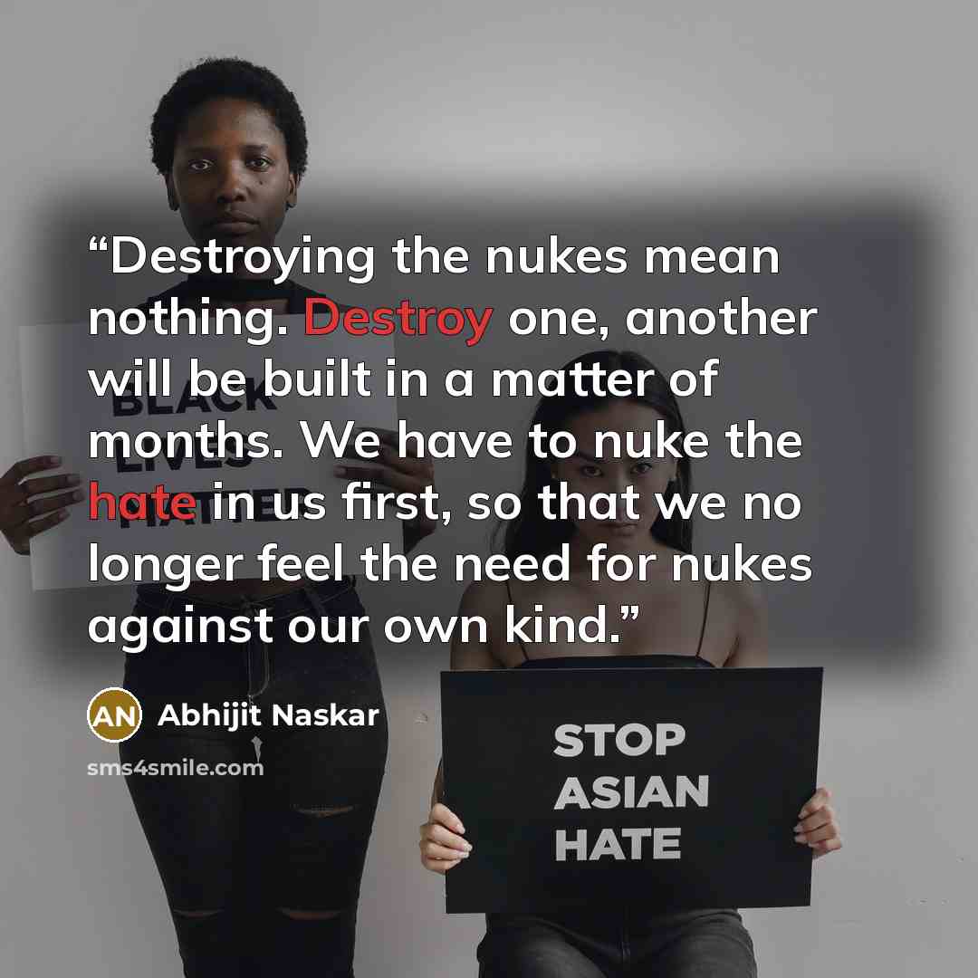 “Destroying the nukes mean nothing. Destroy one, another will be built in a matter of months. We have to nuke the hate in us first, so that we no longer feel the need for nukes against our own kind.” quote by Abhijit Naskar