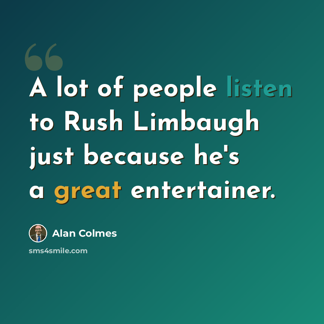 “A lot of people listen to Rush Limbaugh just because he's a great entertainer.” quote by Alan Colmes