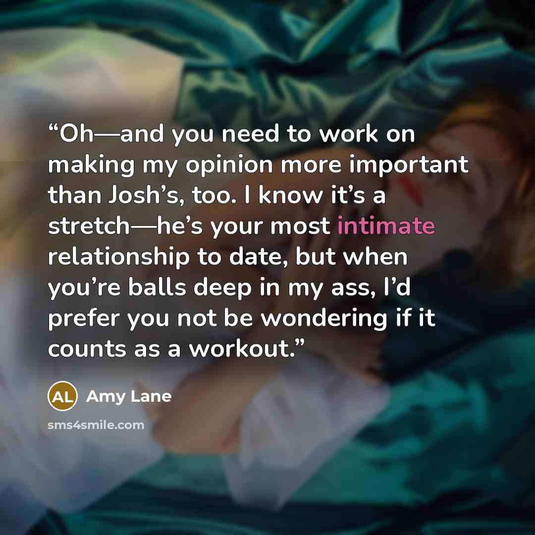 “Oh—and you need to work on making my opinion more important than Josh’s, too. I know it’s a stretch—he’s your most intimate relationship to date, but when you’re balls deep in my ass, I’d prefer you not be wondering if it counts as a workout.” quote by Amy Lane