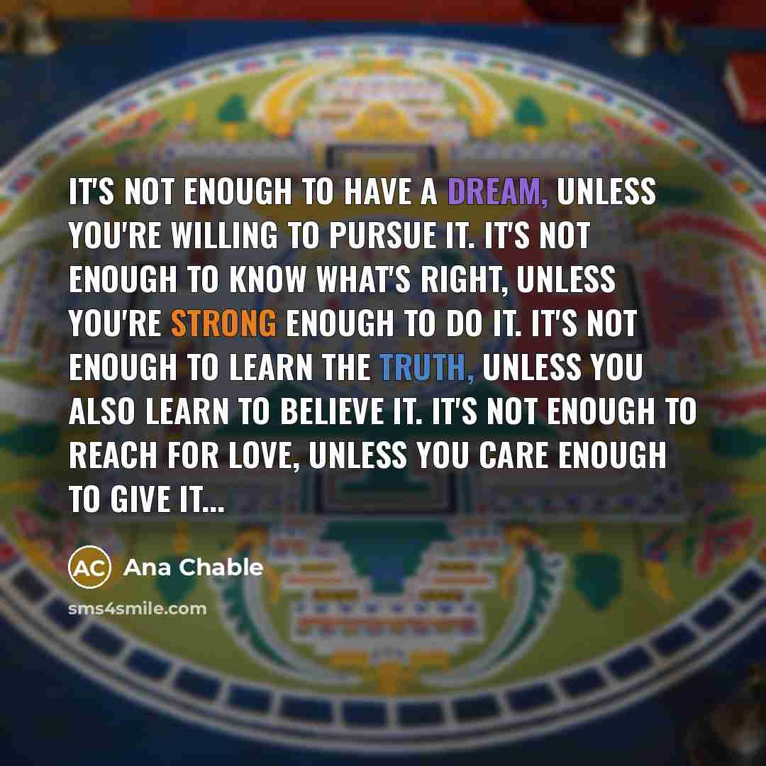 “It's not enough to have a dream, Unless you're willing to pursue it. It's not enough to know what's right, Unless you're strong enough to do it. It's not enough to learn the truth, Unless you also learn to believe it. It's not enough to reach for love, Unless you care enough to give it...” quote by Ana Chable