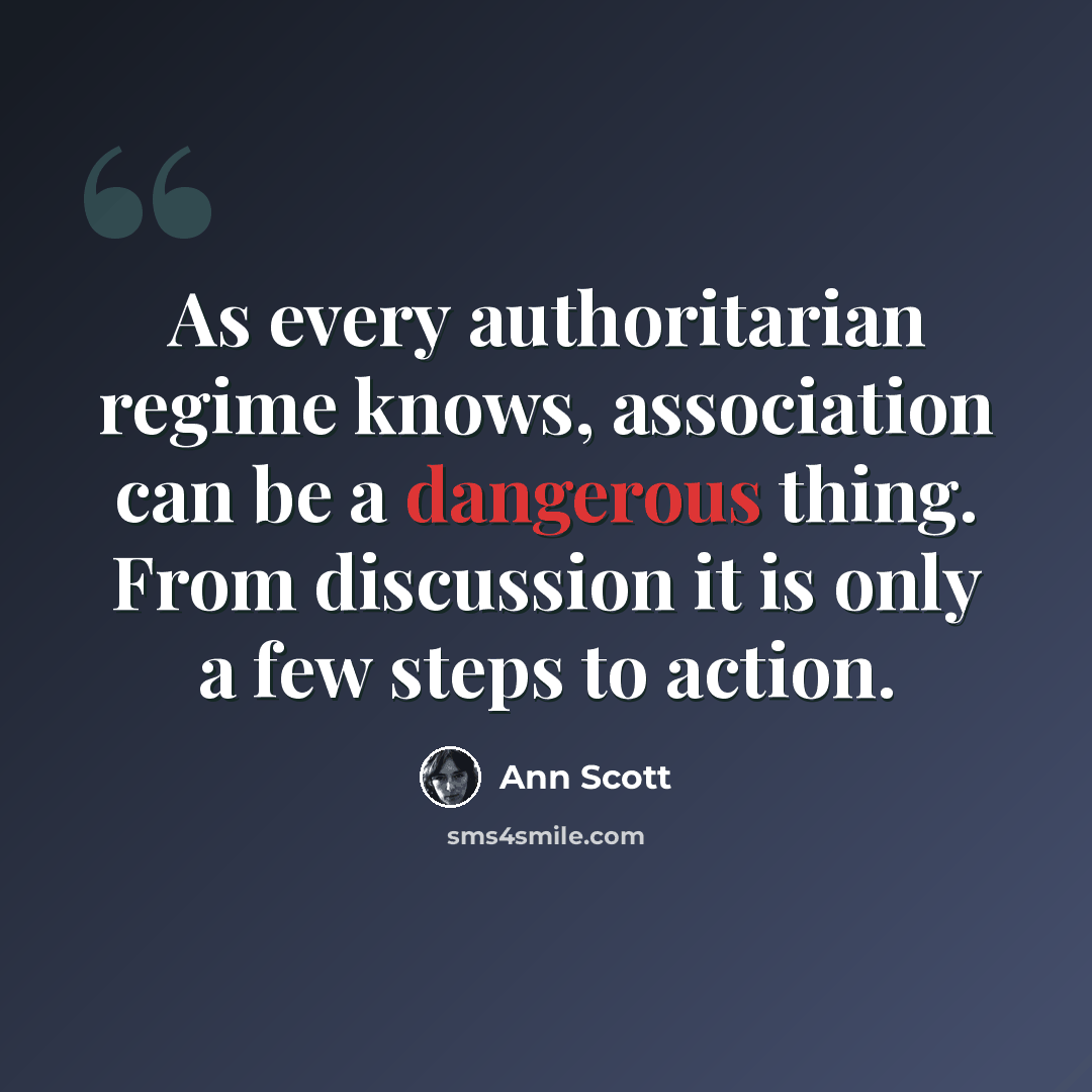 “As every authoritarian regime knows, association can be a dangerous thing. From discussion it is only a few steps to action.” quote by Ann Scott