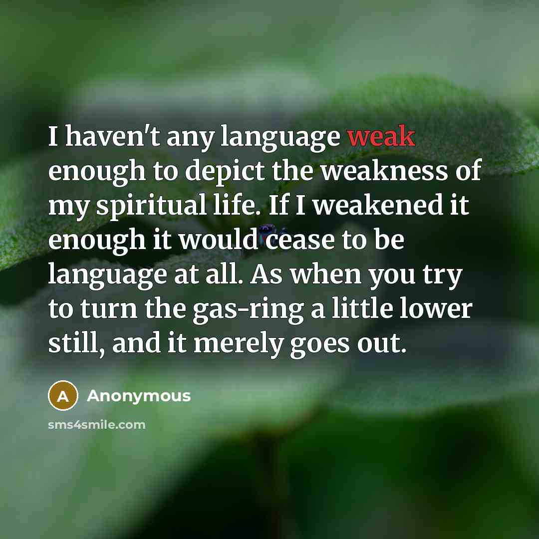 “I haven't any language weak enough to depict the weakness of my spiritual life. If I weakened it enough it would cease to be language at all. As when you try to turn the gas-ring a little lower still, and it merely goes out.” quote by Anonymous