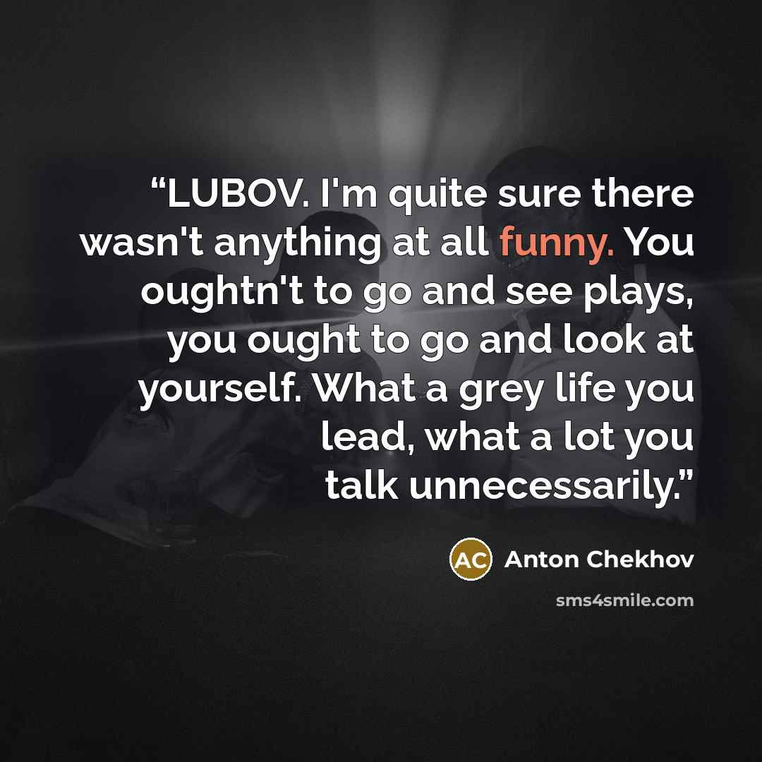 “LUBOV. I'm quite sure there wasn't anything at all funny. You oughtn't to go and see plays, you ought to go and look at yourself. What a grey life you lead, what a lot you talk unnecessarily.” quote by Anton Chekhov