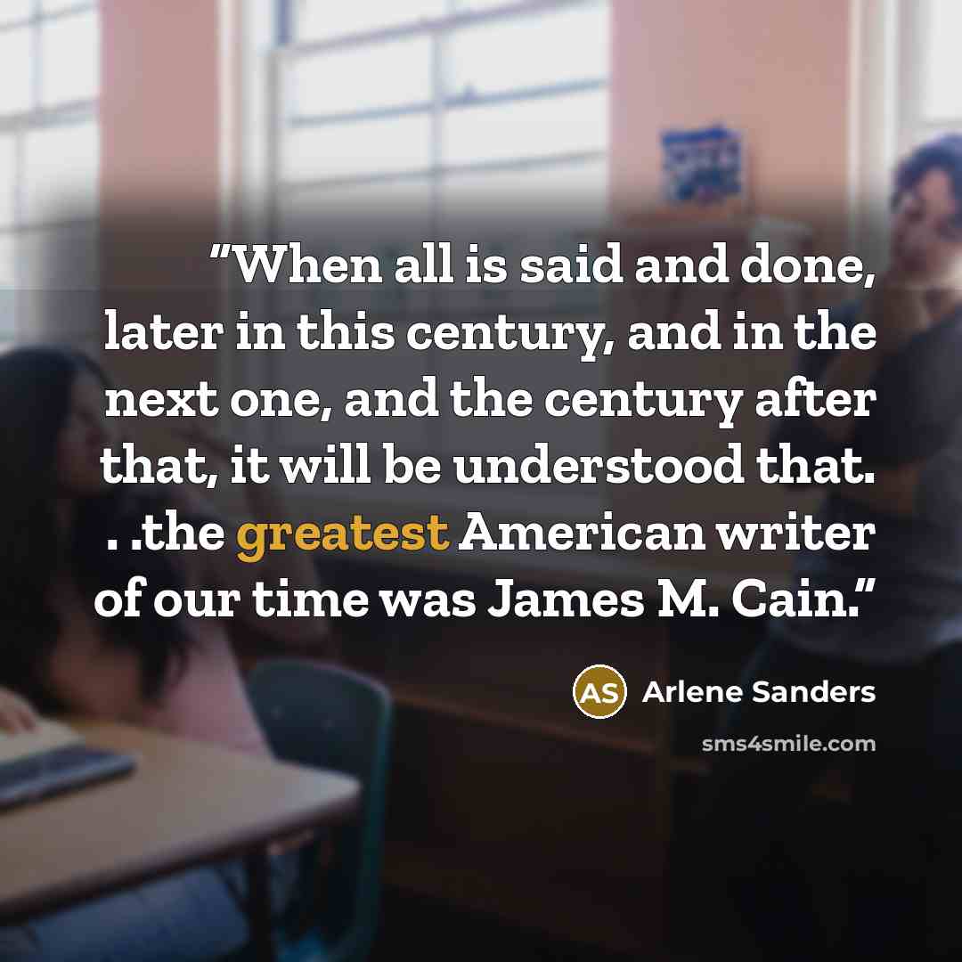 “When all is said and done, later in this century, and in the next one, and the century after that, it will be understood that. . .the greatest American writer of our time was James M. Cain.” quote by Arlene Sanders