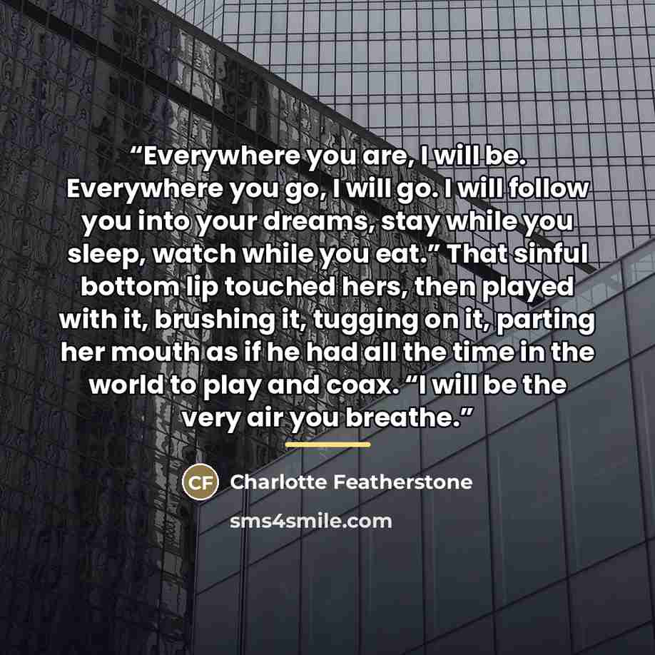 “Everywhere you are, I will be. Everywhere you go, I will go. I will follow you into your dreams, stay while you sleep, watch while you eat.” That sinful bottom lip touched hers, then played with it, brushing it, tugging on it, parting her mouth as if he had all the time in the world to play and…” quote by Charlotte Featherstone