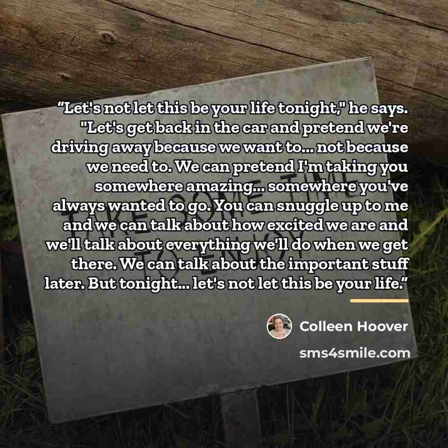 “Let's not let this be your life tonight," he says. "Let's get back in the car and pretend we're driving away because we want to... not because we need to. We can pretend I'm taking you somewhere amazing... somewhere you've always wanted to go. You can snuggle up to me and we can talk about how…” quote by Colleen Hoover