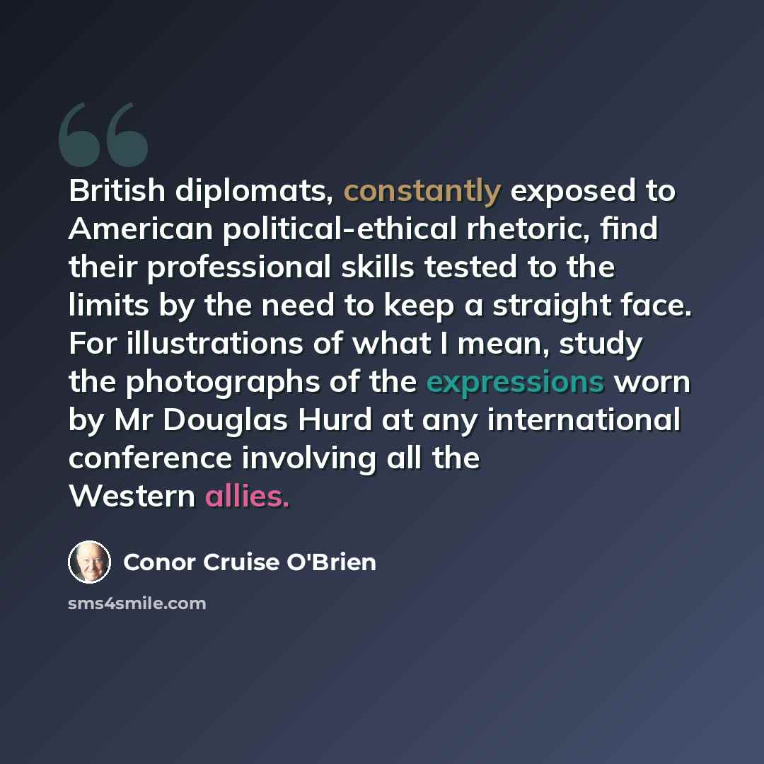 “British diplomats, constantly exposed to American political-ethical rhetoric, find their professional skills tested to the limits by the need to keep a straight face. For illustrations of what I mean, study the photographs of the expressions worn by Mr Douglas Hurd at any international conference…” quote by Conor Cruise O'Brien