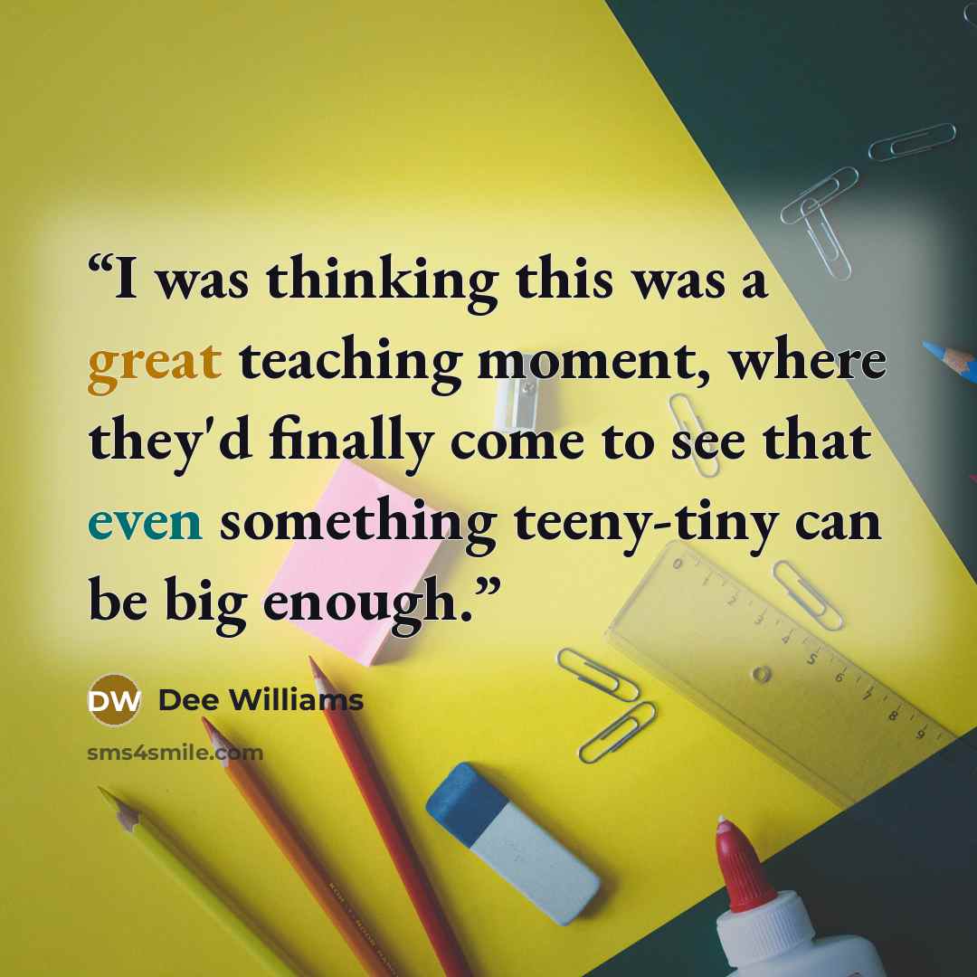 “I was thinking this was a great teaching moment, where they'd finally come to see that even something teeny-tiny can be big enough.” quote by Dee Williams