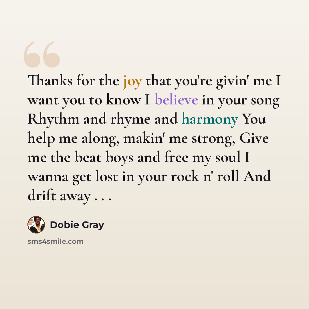 “Thanks for the joy that you're givin' me I want you to know I believe in your song Rhythm and rhyme and harmony You help me along, makin' me strong, Give me the beat boys and free my soul I wanna get lost in your rock n' roll And drift away . . .” quote by Dobie Gray