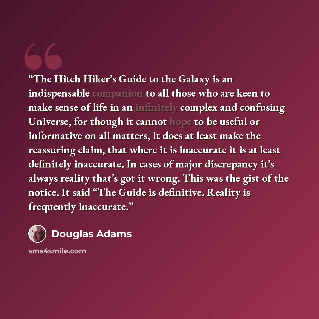 “The Hitch Hiker’s Guide to the Galaxy is an indispensable companion to all those who are keen to make sense of life in an infinitely complex and confusing Universe, for though it cannot hope to be useful or informative on all matters, it does at least make the reassuring claim, that where it is…” quote by Douglas Adams
