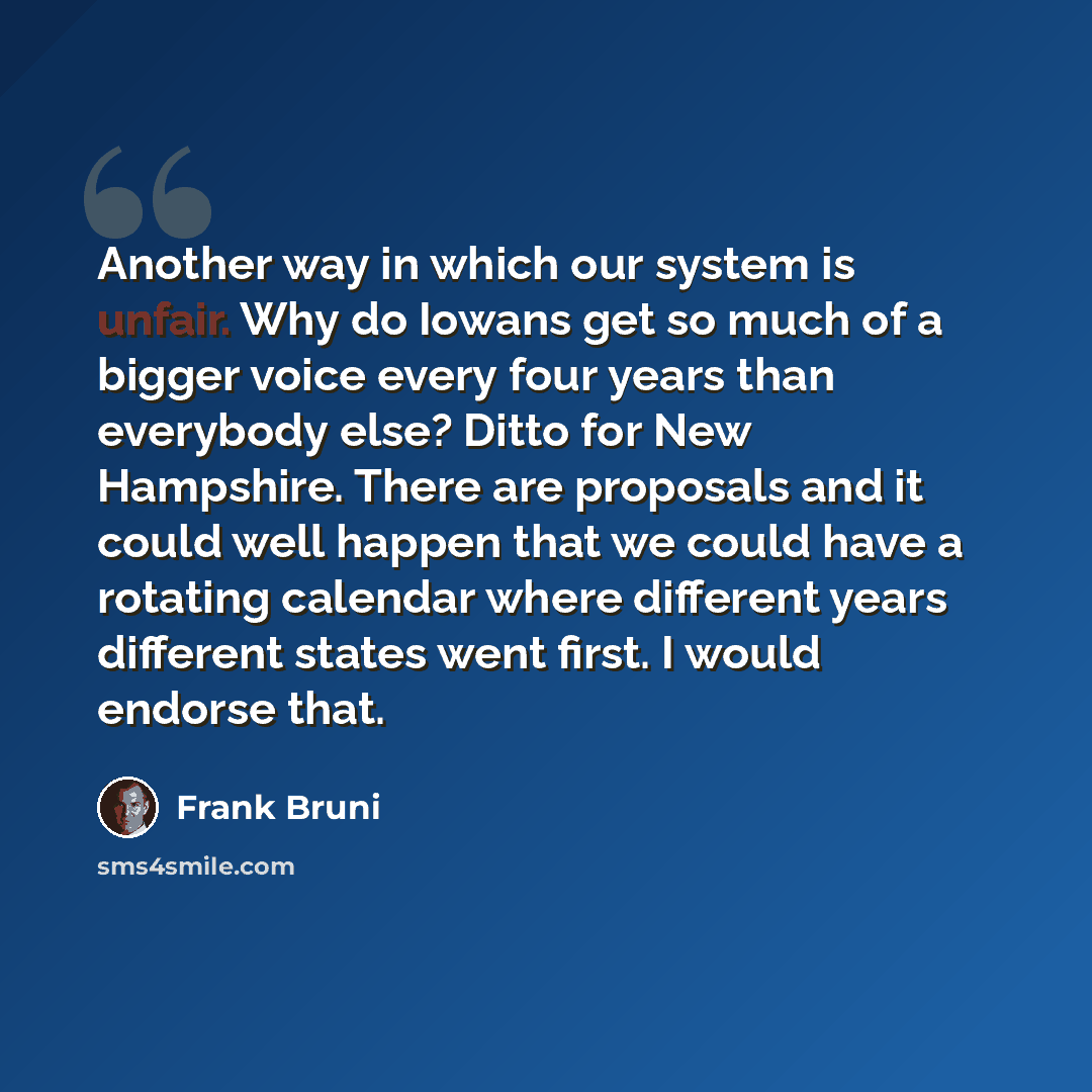 “Another way in which our system is unfair. Why do Iowans get so much of a bigger voice every four years than everybody else? Ditto for New Hampshire. There are proposals and it could well happen that we could have a rotating calendar where different years different states went first. I would…” quote by Frank Bruni