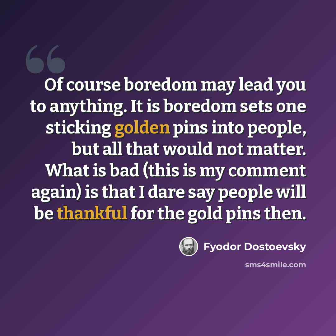 “Of course boredom may lead you to anything. It is boredom sets one sticking golden pins into people, but all that would not matter. What is bad (this is my comment again) is that I dare say people will be thankful for the gold pins then.” quote by Fyodor Dostoevsky