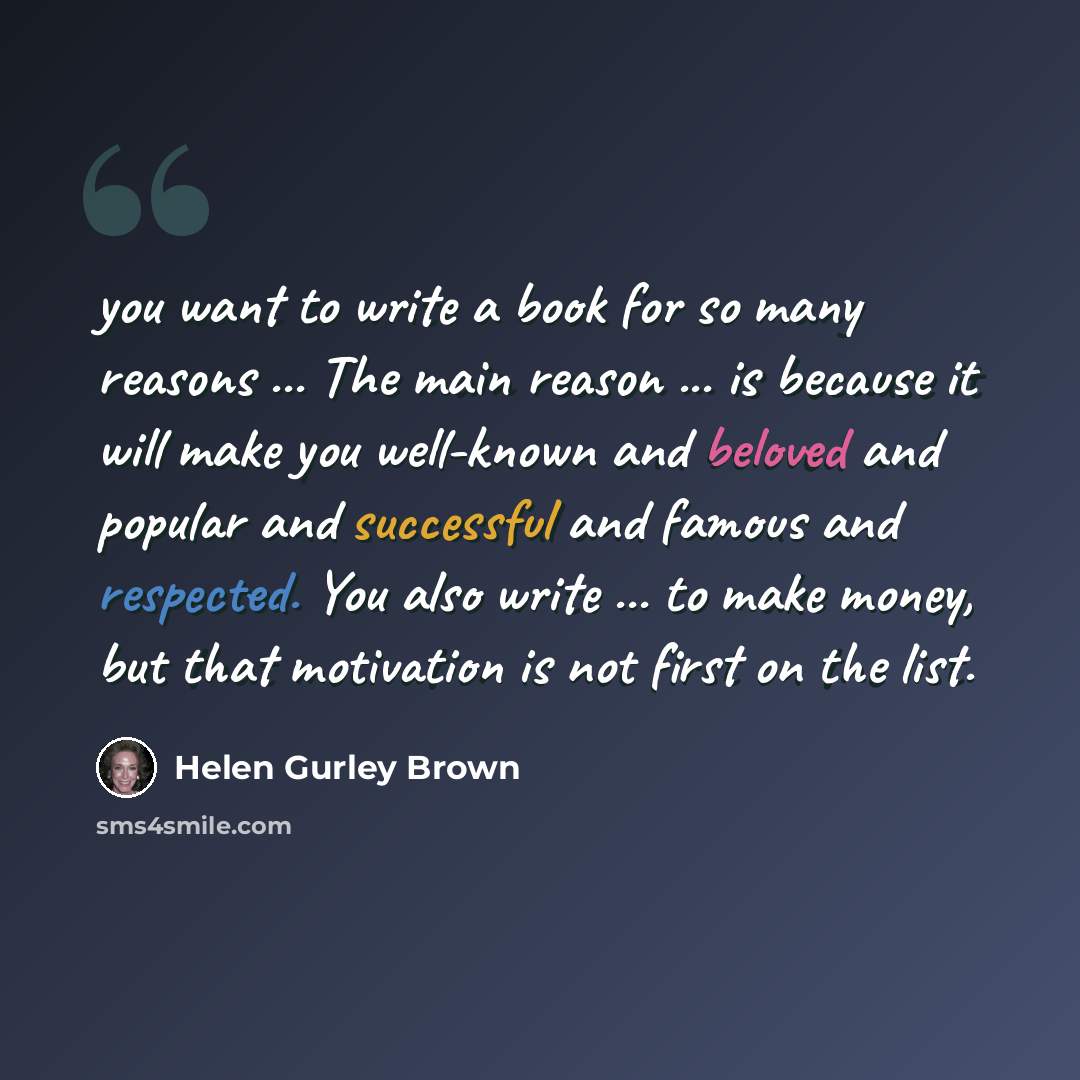 “you want to write a book for so many reasons ... The main reason ... is because it will make you well-known and beloved and popular and successful and famous and respected. You also write ... to make money, but that motivation is not first on the list.” quote by Helen Gurley Brown