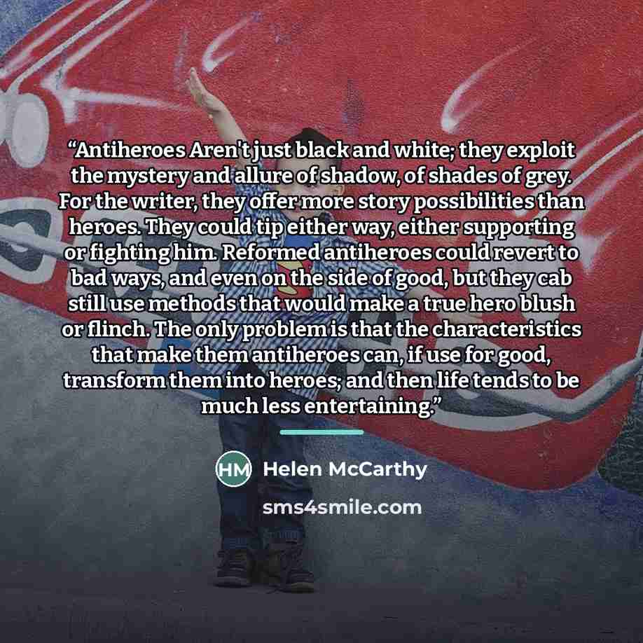 “Antiheroes Aren't just black and white; they exploit the mystery and allure of shadow, of shades of grey. For the writer, they offer more story possibilities than heroes. They could tip either way, either supporting or fighting him. Reformed antiheroes could revert to bad ways, and even on the…” quote by Helen McCarthy