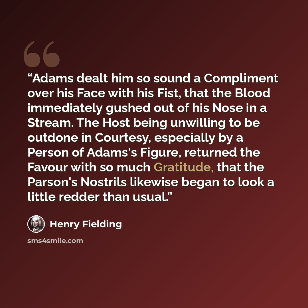 “Adams dealt him so sound a Compliment over his Face with his Fist, that the Blood immediately gushed out of his Nose in a Stream. The Host being unwilling to be outdone in Courtesy, especially by a Person of Adams's Figure, returned the Favour with so much Gratitude, that the Parson's Nostrils…” quote by Henry Fielding