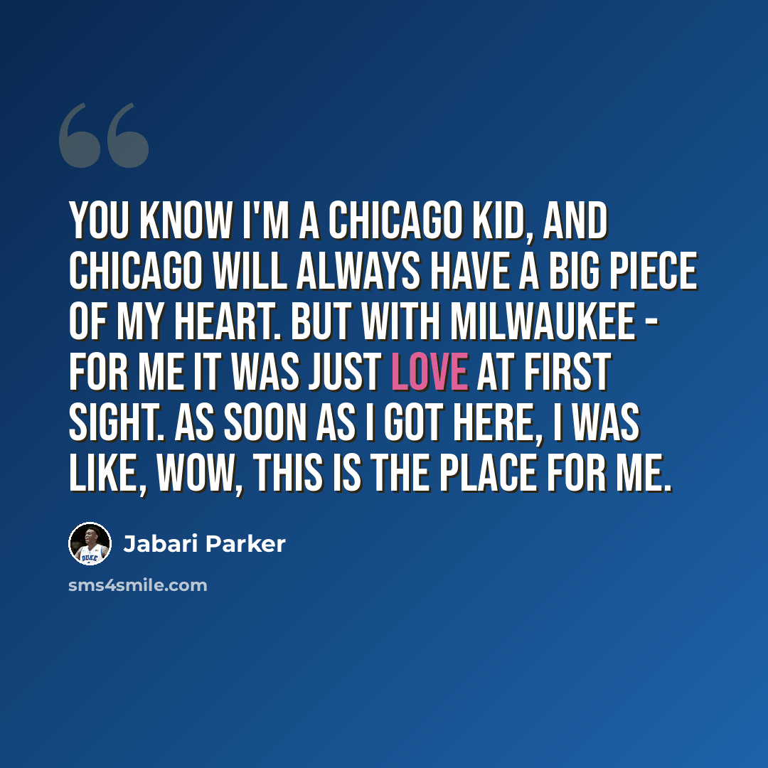 “You know I'm a Chicago kid, and Chicago will always have a big piece of my heart. But with Milwaukee - for me it was just love at first sight. As soon as I got here, I was like, Wow, this is the place for me.” quote by Jabari Parker