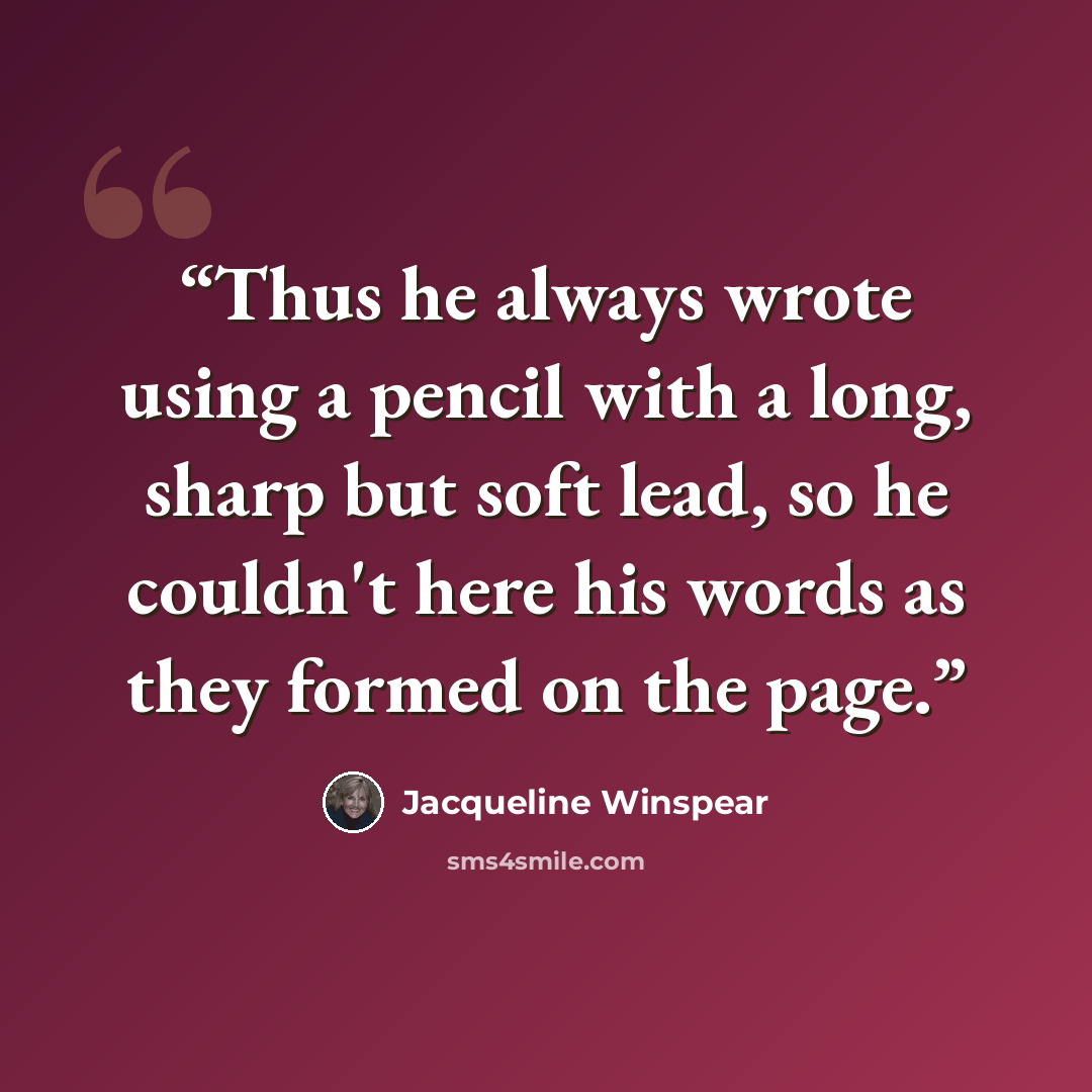“Thus he always wrote using a pencil with a long, sharp but soft lead, so he couldn't here his words as they formed on the page.” quote by Jacqueline Winspear