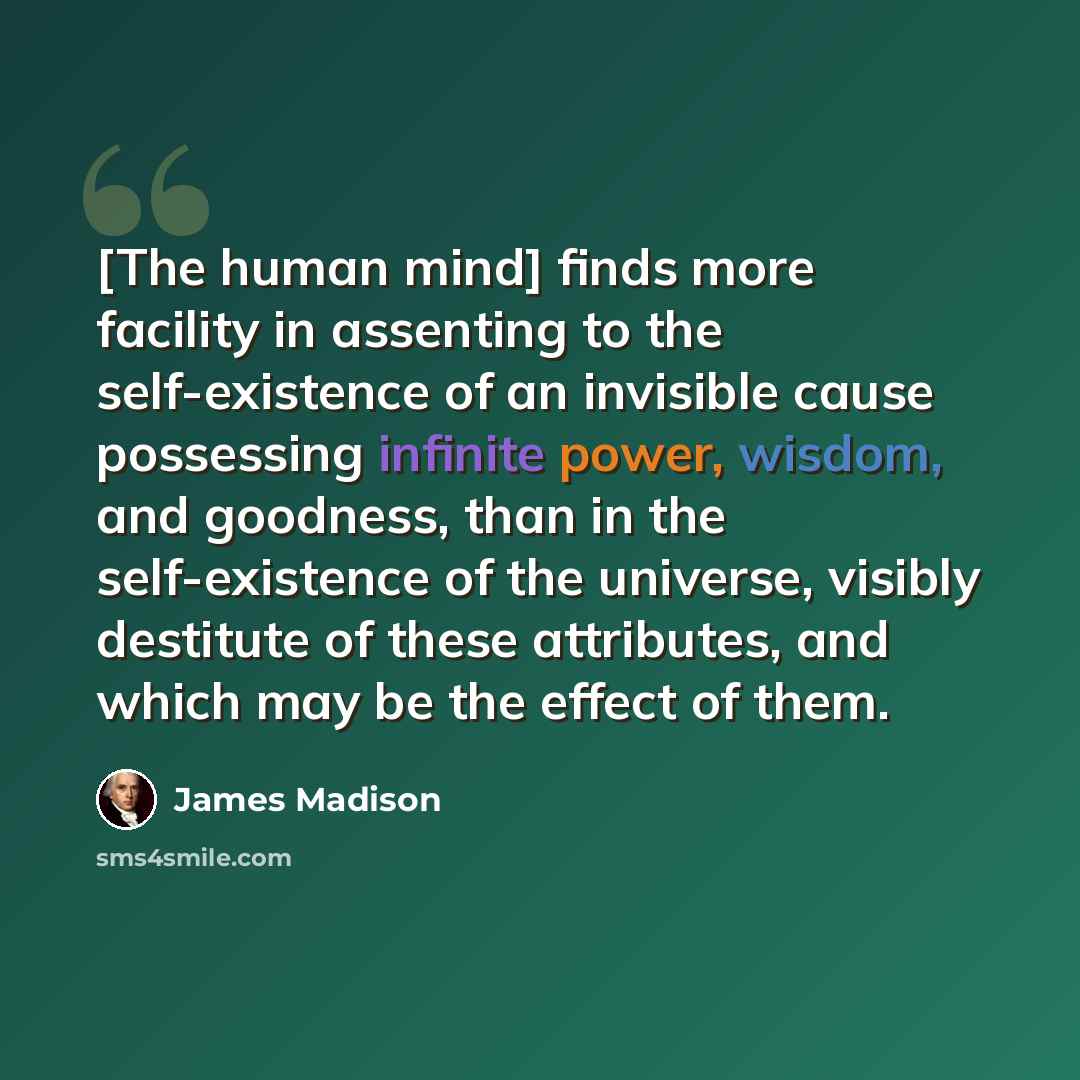 “[The human mind] finds more facility in assenting to the self-existence of an invisible cause possessing infinite power, wisdom, and goodness, than in the self-existence of the universe, visibly destitute of these attributes, and which may be the effect of them.” quote by James Madison