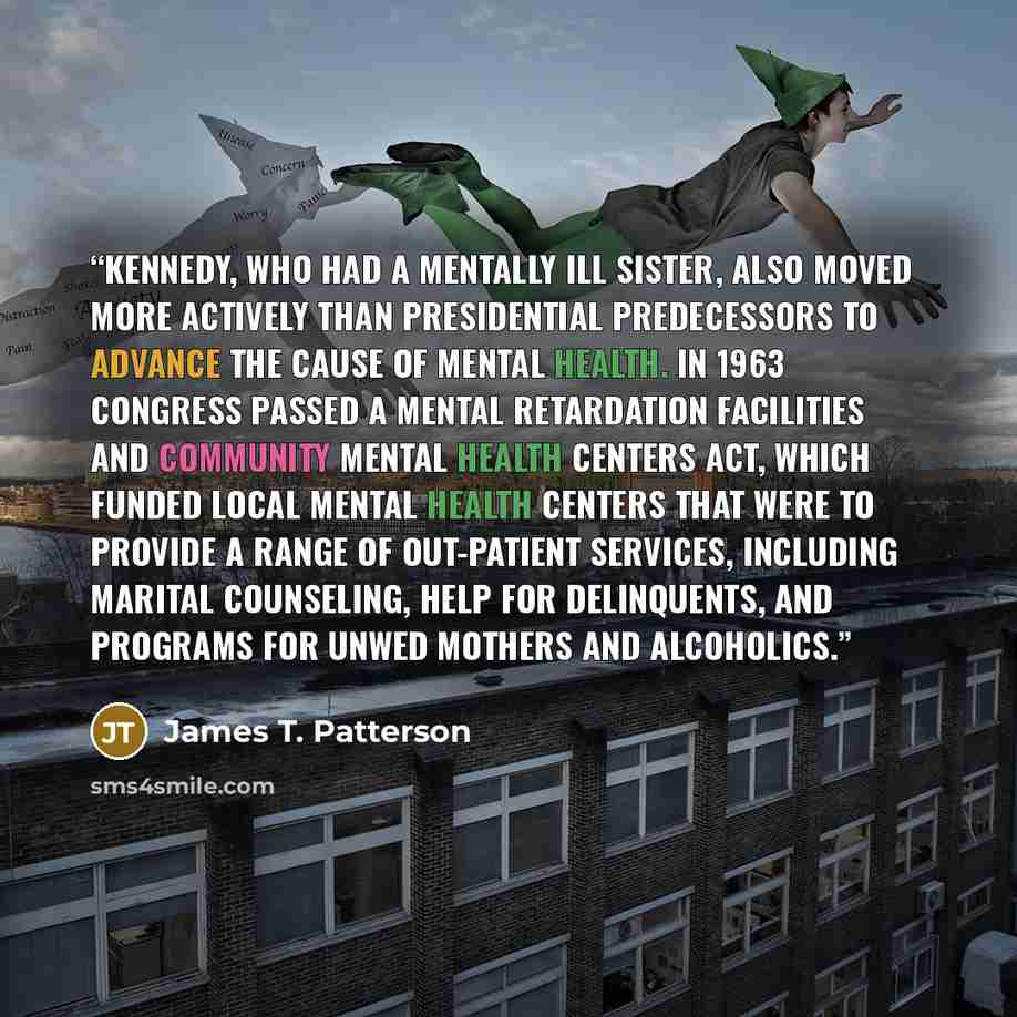 “Kennedy, who had a mentally ill sister, also moved more actively than presidential predecessors to advance the cause of mental health. In 1963 Congress passed a Mental Retardation Facilities and Community Mental Health Centers Act, which funded local mental health centers that were to provide a…” quote by James T. Patterson