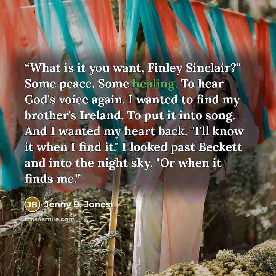 “What is it you want, Finley Sinclair?" Some peace. Some healing. To hear God's voice again. I wanted to find my brother's Ireland. To put it into song. And I wanted my heart back. "I'll know it when I find it." I looked past Beckett and into the night sky. "Or when it finds me.” quote by Jenny B. Jones