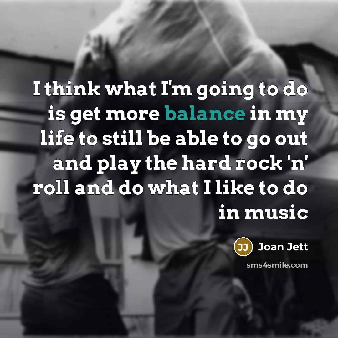 “I think what I'm going to do is get more balance in my life to still be able to go out and play the hard rock 'n' roll and do what I like to do in music” quote by Joan Jett