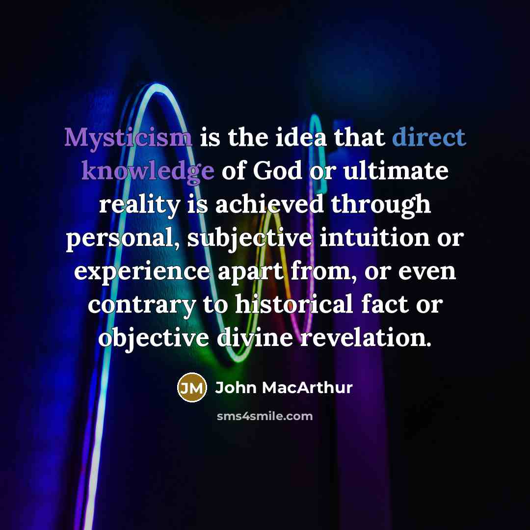 “Mysticism is the idea that direct knowledge of God or ultimate reality is achieved through personal, subjective intuition or experience apart from, or even contrary to historical fact or objective divine revelation.” quote by John Macarthur